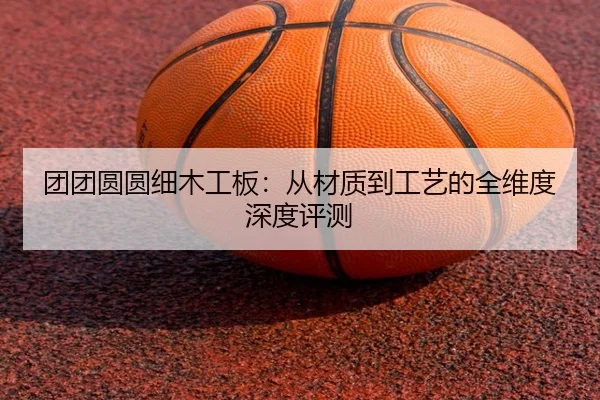 团团圆圆细木工板：从材质到工艺的全维度深度评测