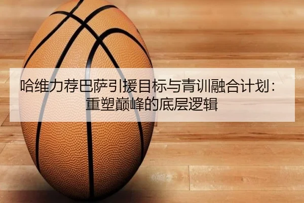 哈维力荐巴萨引援目标与青训融合计划：重塑巅峰的底层逻辑
